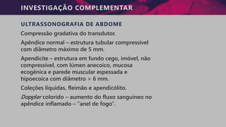 INVESTIGAÇÃO COMPLEMENTAR
ULTRASSONOGRAFIA DE ABDOME
Compressão gradativa do transdutor.
Apêndice normal – estrutura tubular compressível
com diâmetro máximo de 5 mm.
Apendicite – estrutura em fundo cego, imóvel, não
compressível, com lúmen anecoico, mucosa
ecogênica e parede muscular espessada e
hipoecoica com diâmetro > 6 mm.
Coleções líquidas, fleimão e apendicólito.
Doppler colorido – aumento do fluxo sanguíneo no
apêndice inflamado – “anel de fogo”.
 
