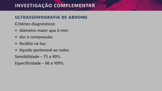 INVESTIGAÇÃO COMPLEMENTAR
ULTRASSONOGRAFIA DE ABDOME
Critérios diagnósticos:
੦ diâmetro maior que 6 mm;
੦ dor à compressão;
੦ fecálito na luz;
੦ líquido peritoneal ao redor.
Sensibilidade – 75 a 90%.
Especificidade – 86 a 100%.
 