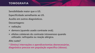 TOMOGRAFIA
Sensibilidade maior que o US.
Especificidade semelhante ao US.
Auxílio em outros diagnósticos.
Desvantagens:
੦ radiação;
੦ demora (quando usado contraste oral);
੦ efeitos colaterais do contraste intravenoso quando
utilizado: nefropatia ou reação alérgica.
Alto custo?
* Diminui internações e apendicectomias desnecessárias,
diagnóstico precoce em população específica (idosos).
 
