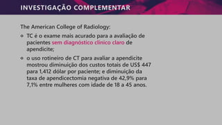 INVESTIGAÇÃO COMPLEMENTAR
The American College of Radiology:
੦ TC é o exame mais acurado para a avaliação de
pacientes sem diagnóstico clínico claro de
apendicite;
੦ o uso rotineiro de CT para avaliar a apendicite
mostrou diminuição dos custos totais de US$ 447
para 1,412 dólar por paciente; e diminuição da
taxa de apendicectomia negativa de 42,9% para
7,1% entre mulheres com idade de 18 a 45 anos.
 
