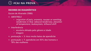 #CAI NA PROVA
ESCORES DE DIAGNÓSTICO
Escore de Alvarado (1986)
੦ MANTRELS
• migration of pain, anorexia, nausea or vomiting,
tenderness in RLQ, rebound tenderness, elevation
of temperature, leukocytosis, leftward shift
੦ interferência
• acurácia afetada pelo gênero e idade
• triagem
੦ pontuação < 3: risco muito baixo de apendicite
੦ pontuação ≥ 7: apendicite em 93% dos homens e
78% das mulheres
 