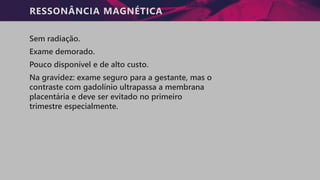 RESSONÂNCIA MAGNÉTICA
Sem radiação.
Exame demorado.
Pouco disponível e de alto custo.
Na gravidez: exame seguro para a gestante, mas o
contraste com gadolínio ultrapassa a membrana
placentária e deve ser evitado no primeiro
trimestre especialmente.
 