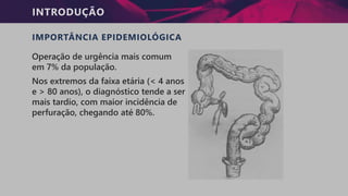 INTRODUÇÃO
IMPORTÂNCIA EPIDEMIOLÓGICA
Operação de urgência mais comum
em 7% da população.
Nos extremos da faixa etária (< 4 anos
e > 80 anos), o diagnóstico tende a ser
mais tardio, com maior incidência de
perfuração, chegando até 80%.
 