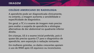IMAGEM
COLÉGIO AMERICANO DE RADIOLOGIA
A apendicite pode ser diagnosticada clinicamente,
no entanto, a imagem aumenta a sensibilidade e
especificidade de diagnóstico.
Em geral, a TC é o exame de imagem mais preciso
para avaliar a suspeita de apendicite e etiologias
alternativas de dor abdominal no quadrante inferior
direito.
Em crianças, US é o exame inicial preferido, pois é
quase tão preciso quanto CT para o diagnóstico de
apendicite, sem exposição à radiação ionizante.
Em mulheres grávidas, os dados crescentes apoiam
o uso de RNM após US equívoco ou inconclusivo.
 