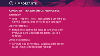 #IMPORTANTE
CONDUTA - TRATAMENTOS PROPOSTOS
Drenagem
੦ 1901 – Frederic Trevis – Rei Eduardo VII, filho da
Rainha Victória, dias antes de sua coroação
Apendicectomia
੦ tratamento padrão há mais de 100 anos, com
evolução para laparoscopia, portal único e
robótica
Antibioticoterapia
੦ conduta não consensual, sugerida para alguns
casos iniciais em pacientes hígidos
 