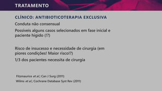 TRATAMENTO
CLÍNICO: ANTIBIOTICOTERAPIA EXCLUSIVA
Conduta não consensual
Possíveis alguns casos selecionados em fase inicial e
paciente hígido (!?)
Risco de insucesso e necessidade de cirurgia (em
piores condições! Maior risco!?)
1/3 dos pacientes necessita de cirurgia
Fitzmaurice et al.; Can J Surg (2011)
Wilms et al.; Cochrane Database Syst Rev (2011)
 