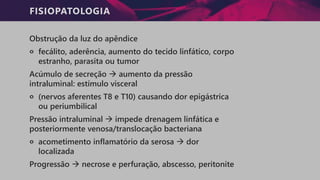 FISIOPATOLOGIA
Obstrução da luz do apêndice
੦ fecálito, aderência, aumento do tecido linfático, corpo
estranho, parasita ou tumor
Acúmulo de secreção → aumento da pressão
intraluminal: estímulo visceral
੦ (nervos aferentes T8 e T10) causando dor epigástrica
ou periumbilical
Pressão intraluminal → impede drenagem linfática e
posteriormente venosa/translocação bacteriana
੦ acometimento inflamatório da serosa → dor
localizada
Progressão → necrose e perfuração, abscesso, peritonite
 