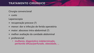TRATAMENTO CIRÚRGICO
Cirurgia convencional
੦ custo
Laparoscopia
੦ recuperação precoce (?)
੦ menor: dor e infecção de ferida operatória
੦ maior: abscesso intra-abdominal (?)
੦ melhor avaliação da cavidade abdominal
੦ preferencial:
• mulheres, diagnóstico indeterminado,
peritonite difusa/perfurado, obesidade, ...
 