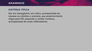 ANAMNESE
HISTÓRIA TÍPICA
Dor em mesogástrio, em cólica, acompanhada de
náuseas ou vômitos e anorexia, que posteriormente
migra para FID, passando a caráter contínuo,
acompanhada de sinais inflamatórios.
 