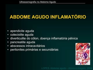Ultrassonografia no Abdome Agudo
ABDOME AGUDO INFLAMATÓRIO
• apendicite aguda
• colecistite aguda
• diverticulite do cólon, doença inflamatória pélvica
• pancreatite aguda
• abscessos intracavitários
• peritonites primárias e secundárias
LOPES. Abdome agudo - clínica e imagem, 2004
 