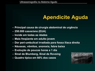Ultrassonografia no Abdome Agudo
Apendicite Aguda
– Principal causa de cirurgia abdominal de urgência
– 250.000 casos/ano (EUA)
– Incide em todas as idades
– Mais freqüente em adulto jovem
– Dor peri-umbulical irradiada para fossa ilíaca direita
– Náuseas, vômitos, anorexia, febre baixa
– Evolução de poucas horas a 1 dia
– Sinal de Blumberg, Sinal de Rovsing
– Quadro típico em 66% dos casos
 