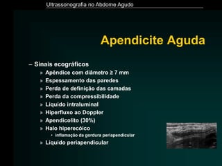 Ultrassonografia no Abdome Agudo
Apendicite Aguda
– Sinais ecográficos
» Apêndice com diâmetro ≥ 7 mm
» Espessamento das paredes
» Perda de definição das camadas
» Perda da compressibilidade
» Líquido intraluminal
» Hiperfluxo ao Doppler
» Apendicolito (30%)
» Halo hiperecóico
• inflamação da gordura periapendicular
» Líquido periapendicular
 