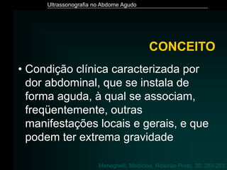 Ultrassonografia no Abdome Agudo
• Condição clínica caracterizada por
dor abdominal, que se instala de
forma aguda, à qual se associam,
freqüentemente, outras
manifestações locais e gerais, e que
podem ter extrema gravidade
CONCEITO
Meneghelli, Medicina, Ribeirão Preto, 36: 283-293
 