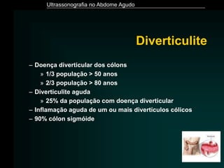 Ultrassonografia no Abdome Agudo
Diverticulite
– Doença diverticular dos cólons
» 1/3 população > 50 anos
» 2/3 população > 80 anos
– Diverticulite aguda
» 25% da população com doença diverticular
– Inflamação aguda de um ou mais divertículos cólicos
– 90% cólon sigmóide
 