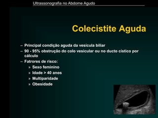Ultrassonografia no Abdome Agudo
Colecistite Aguda
– Principal condição aguda da vesícula biliar
– 90 - 95% obstrução do colo vesicular ou no ducto cístico por
cálculo
– Fatrores de risco:
» Sexo feminino
» Idade > 40 anos
» Multiparidade
» Obesidade
 