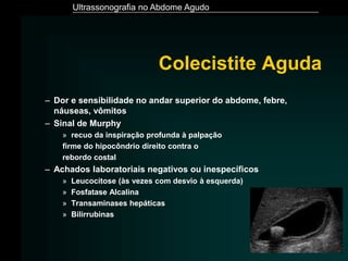Ultrassonografia no Abdome Agudo
Colecistite Aguda
– Dor e sensibilidade no andar superior do abdome, febre,
náuseas, vômitos
– Sinal de Murphy
» recuo da inspiração profunda à palpação
firme do hipocôndrio direito contra o
rebordo costal
– Achados laboratoriais negativos ou inespecíficos
» Leucocitose (às vezes com desvio à esquerda)
» Fosfatase Alcalina
» Transaminases hepáticas
» Bilirrubinas
 