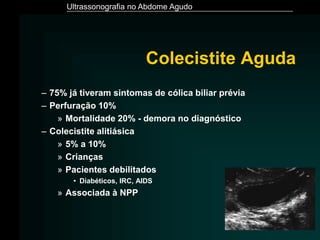 Ultrassonografia no Abdome Agudo
Colecistite Aguda
– 75% já tiveram sintomas de cólica biliar prévia
– Perfuração 10%
» Mortalidade 20% - demora no diagnóstico
– Colecistite alitiásica
» 5% a 10%
» Crianças
» Pacientes debilitados
• Diabéticos, IRC, AIDS
» Associada à NPP
 