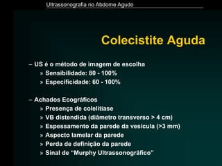 Ultrassonografia no Abdome Agudo
Colecistite Aguda
– US é o método de imagem de escolha
» Sensibilidade: 80 - 100%
» Especificidade: 60 - 100%
– Achados Ecográficos
» Presença de colelitíase
» VB distendida (diâmetro transverso > 4 cm)
» Espessamento da parede da vesícula (>3 mm)
» Aspecto lamelar da parede
» Perda de definição da parede
» Sinal de “Murphy Ultrassonográfico”
 