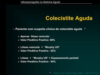 Ultrassonografia no Abdome Agudo
Colecistite Aguda
– Paciente com suspeita clínica de colecistite aguda *
» Apenas litíase vesicular
» Valor Preditivo Positivo: 88%
» Litíase vesicular + “Murphy US”
» Valor Preditivo Positivo : 92%
» Litíase + “Murphy US” + Espessamento parietal
» Valor Preditivo Positivo : 94%
* Ralls et al. Radiology.1985, 155:767–771
 