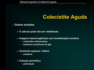 Ultrassonografia no Abdome Agudo
– Outros achados
» O cálculo pode não ser visibilizado
» Imagens hiperecogênicas com reverberação acústica
• colecistite enfisematosa
• bactérias produtoras de gás
» Conteúdo espesso / debris
• empiema
» Coleção pericística
• perfuração
Colecistite Aguda
 