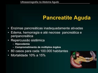 Ultrassonografia no Abdome Agudo
Pancreatite Aguda
• Enzimas pancreáticas inadequadamente ativadas
• Edema, hemorragia e até necrose pancreática e
peripancreática
• Repercussão sistêmica
– Hipovolemia
– Comprometimento de múltiplos órgãos
• 80 casos para cada 100.000 habitantes
• Mortalidade 10% a 15%
 