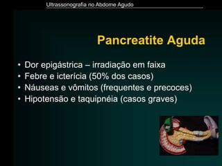 Ultrassonografia no Abdome Agudo
Pancreatite Aguda
• Dor epigástrica – irradiação em faixa
• Febre e icterícia (50% dos casos)
• Náuseas e vômitos (frequentes e precoces)
• Hipotensão e taquipnéia (casos graves)
 