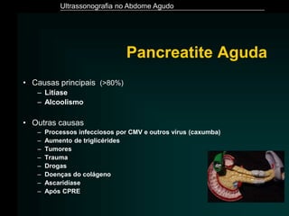 Ultrassonografia no Abdome Agudo
Pancreatite Aguda
• Causas principais (>80%)
– Litíase
– Alcoolismo
• Outras causas
– Processos infecciosos por CMV e outros vírus (caxumba)
– Aumento de triglicérides
– Tumores
– Trauma
– Drogas
– Doenças do colágeno
– Ascaridíase
– Após CPRE
 