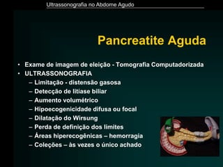 Ultrassonografia no Abdome Agudo
Pancreatite Aguda
• Exame de imagem de eleição - Tomografia Computadorizada
• ULTRASSONOGRAFIA
– Limitação - distensão gasosa
– Detecção de litíase biliar
– Aumento volumétrico
– Hipoecogenicidade difusa ou focal
– Dilatação do Wirsung
– Perda de definição dos limites
– Áreas hiperecogênicas – hemorragia
– Coleções – às vezes o único achado
 