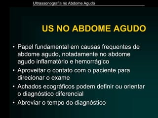 Ultrassonografia no Abdome Agudo
US NO ABDOME AGUDO
• Papel fundamental em causas frequentes de
abdome agudo, notadamente no abdome
agudo inflamatório e hemorrágico
• Aproveitar o contato com o paciente para
direcionar o exame
• Achados ecográficos podem definir ou orientar
o diagnóstico diferencial
• Abreviar o tempo do diagnóstico
 
