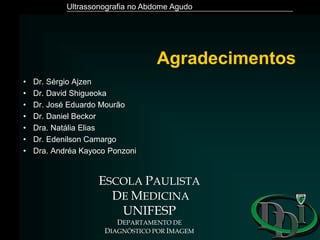 Ultrassonografia no Abdome Agudo
Agradecimentos
• Dr. Sérgio Ajzen
• Dr. David Shigueoka
• Dr. José Eduardo Mourão
• Dr. Daniel Beckor
• Dra. Natália Elias
• Dr. Edenilson Camargo
• Dra. Andréa Kayoco Ponzoni
ESCOLA PAULISTA
DE MEDICINA
UNIFESP
DEPARTAMENTO DE
DIAGNÓSTICO POR IMAGEM
 