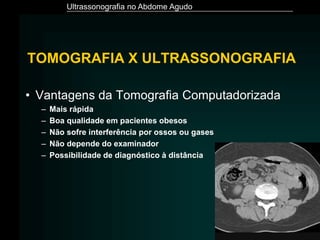 Ultrassonografia no Abdome Agudo
TOMOGRAFIA X ULTRASSONOGRAFIA
• Vantagens da Tomografia Computadorizada
– Mais rápida
– Boa qualidade em pacientes obesos
– Não sofre interferência por ossos ou gases
– Não depende do examinador
– Possibilidade de diagnóstico à distância
 