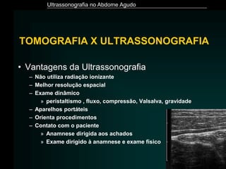 Ultrassonografia no Abdome Agudo
• Vantagens da Ultrassonografia
– Não utiliza radiação ionizante
– Melhor resolução espacial
– Exame dinâmico
» peristaltismo , fluxo, compressão, Valsalva, gravidade
– Aparelhos portáteis
– Orienta procedimentos
– Contato com o paciente
» Anamnese dirigida aos achados
» Exame dirigido à anamnese e exame físico
TOMOGRAFIA X ULTRASSONOGRAFIA
 