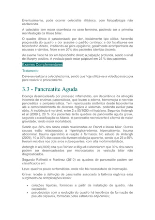 Eventualmente, pode ocorrer colecistite alitiásica, com fisiopatologia não
esclarecida.
A colecistite tem maior ocorrência no sexo feminino, podendo ser a primeira
manifestação da litíase biliar.
O quadro clínico é caracterizado por dor, inicialmente tipo cólica, havendo
progressão do quadro a dor assume o padrão contínuo; a dor localiza-se em
hipocôndrio direito, irradiando-se para epigástrio; geralmente acompanhada de
náuseas e vômitos, febre e em 20% dos pacientes icterícia discreta.
Ao exame físico há dor em hipocôndrio direito à palpação profunda, sendo o sinal
de Murphy positivo. A vesícula pode estar palpável em 25 % dos pacientes.
Exames Complementares
Tratamento
Deve-se realizar a colecistectomia, sendo que hoje utiliza-se a videolaparoscopia
para realizar o procedimento.
3.3 - Pancreatite Aguda
Doença desencadeada por processo inflamatório, em decorrência da ativação
incorreta de enzimas pancreáticas, que levam a edema, hemorragia e necrose
pancreática e peripancreática. Tem repercussão sistêmica desde hipovolemia
até a comprometimento de diversos órgãos e sistemas, podendo evoluir para
óbito. A incidência é variável, entre 2 a 50/1000 mil hab/ano. Segundo Ardengh
et al (2009 ), 20 % dos pacientes terão quadros de pancreatite aguda grave,
segundo a classificação de Atlanta. A pancreatite necrotizante é a forma de maior
gravidade, tendo maior mortalidade.
Sendo que 80% dos casos estão relacionados ao Etanol e litíase biliar. Outras
causas estão relacionados à hipertrigliceredemia, hipercalcemia, trauma
abdominal, trauma operatório e reação à fármacos. No estudo de Ardengh
(2009), 10 a 30% dos casos não tiveram etiologia aparente, sendo que 25 a 50%
tiveram recidiva nos dois anos subsequentes, com alta morbimortalidade.
Ardengh et al (2009) cita que Ranson e Miguel evidenciaram que 30% dos casos
podem ser desencadeados por microcálculos de vesícula biliar não
diagnosticados.
Segundo Refinetti e Martinez (2010) os quadros de pancreatite podem ser
classificados em:
Leve: quadros pouco sintomáticos, onde não há necessidade de internação.
Grave: recebe a definição de pancreatite associada à falência orgânica e/ou
surgimento de complicações locais:
 coleções líquidas, formadas a partir da instalação do quadro, não
capsulado;
 pseudocistos com a evolução do quadro há tendência de formação de
pseudo cápsulas, formadas pelas estruturas adjacentes;
 