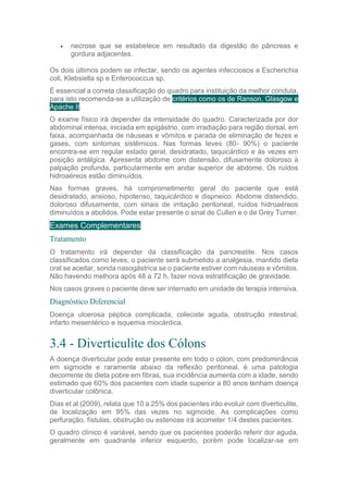  necrose que se estabelece em resultado da digestão do pâncreas e
gordura adjacentes.
Os dois últimos podem se infectar, sendo os agentes infecciosos a Escherichia
coli, Klebsiella sp e Enterococcus sp.
É essencial a correta classificação do quadro para instituição da melhor conduta,
para isto recomenda-se a utilização de critérios como os de Ranson, Glasgow e
Apache II.
O exame físico irá depender da intensidade do quadro. Caracterizada por dor
abdominal intensa, iniciada em epigástrio, com irradiação para região dorsal, em
faixa, acompanhada de náuseas e vômitos e parada de eliminação de fezes e
gases, com sintomas sistêmicos. Nas formas leves (80- 90%) o paciente
encontra-se em regular estado geral, desidratado, taquicárdico e às vezes em
posição antálgica. Apresenta abdome com distensão, difusamente doloroso à
palpação profunda, particularmente em andar superior de abdome. Os ruídos
hidroaéreos estão diminuídos.
Nas formas graves, há comprometimento geral do paciente que está
desidratado, ansioso, hipotenso, taquicárdico e dispneico. Abdome distendido,
doloroso difusamente, com sinais de irritação peritoneal, ruídos hidroaéreos
diminuídos a abolidos. Pode estar presente o sinal de Cullen e o de Grey Turner.
Exames Complementares
Tratamento
O tratamento irá depender da classificação da pancreatite. Nos casos
classificados como leves, o paciente será submetido a analgesia, mantido dieta
oral se aceitar, sonda nasogástrica se o paciente estiver com náuseas e vômitos.
Não havendo melhora após 48 a 72 h, fazer nova estratificação de gravidade.
Nos casos graves o paciente deve ser internado em unidade de terapia intensiva.
Diagnóstico Diferencial
Doença ulcerosa péptica complicada, coleciste aguda, obstrução intestinal,
infarto mesentérico e isquemia miocárdica.
3.4 - Diverticulite dos Cólons
A doença diverticular pode estar presente em todo o cólon, com predominância
em sigmoide e raramente abaixo da reflexão peritoneal. è uma patologia
decorrente de dieta pobre em fibras, sua incidência aumenta com a idade, sendo
estimado que 60% dos pacientes com idade superior a 80 anos tenham doença
diverticular colônica.
Dias et al (2009), relata que 10 a 25% dos pacientes irão evoluir com diverticulite,
de localização em 95% das vezes no sigmoide. As complicações como
perfuração, fístulas, obstrução ou estenose irá acometer 1/4 destes pacientes.
O quadro clínico é variável, sendo que os pacientes poderão referir dor aguda,
geralmente em quadrante inferior esquerdo, porém pode localizar-se em
 