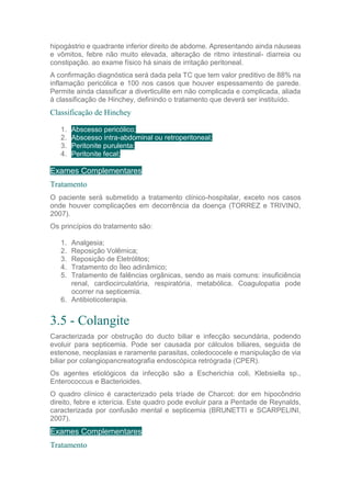 hipogástrio e quadrante inferior direito de abdome. Apresentando ainda náuseas
e vômitos, febre não muito elevada, alteração de ritmo intestinal- diarreia ou
constipação. ao exame físico há sinais de irritação peritoneal.
A confirmação diagnóstica será dada pela TC que tem valor preditivo de 88% na
inflamação pericólica e 100 nos casos que houver espessamento de parede.
Permite ainda classificar a diverticulite em não complicada e complicada, aliada
à classificação de Hinchey, definindo o tratamento que deverá ser instituído.
Classificação de Hinchey
1. Abscesso pericólico;
2. Abscesso intra-abdominal ou retroperitoneal;
3. Peritonite purulenta;
4. Peritonite fecal;
Exames Complementares
Tratamento
O paciente será submetido a tratamento clínico-hospitalar, exceto nos casos
onde houver complicações em decorrência da doença (TORREZ e TRIVINO,
2007).
Os princípios do tratamento são:
1. Analgesia;
2. Reposição Volêmica;
3. Reposição de Eletrólitos;
4. Tratamento do Íleo adinâmico;
5. Tratamento de falências orgânicas, sendo as mais comuns: insuficiência
renal, cardiocirculatória, respiratória, metabólica. Coagulopatia pode
ocorrer na septicemia.
6. Antibioticoterapia.
3.5 - Colangite
Caracterizada por obstrução do ducto biliar e infecção secundária, podendo
evoluir para septicemia. Pode ser causada por cálculos biliares, seguida de
estenose, neoplasias e raramente parasitas, coledococele e manipulação de via
biliar por colangiopancreatografia endoscópica retrógrada (CPER).
Os agentes etiológicos da infecção são a Escherichia coli, Klebsiella sp.,
Enterococcus e Bacterioides.
O quadro clínico é caracterizado pela tríade de Charcot: dor em hipocôndrio
direito, febre e icterícia. Este quadro pode evoluir para a Pentade de Reynalds,
caracterizada por confusão mental e septicemia (BRUNETTI e SCARPELINI,
2007).
Exames Complementares
Tratamento
 