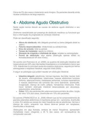 Cerca de 5% dos casos o tratamento será cirúrgico. Os pacientes deverão ainda
receber antibióticos de largo espectro.
4 - Abdome Agudo Obstrutivo
Nesta seção iremos discutir as causas de abdome agudo obstrutivo e seu
manejo.
Síndrome caracterizada por presença de obstáculo mecânico ou funcional que
leve a interrupção da progressão do conteúdo intestinal.
Pode ser classificado segundo:
 Altura do obstáculo: alto (delgado proximal) ou baixo (delgado distal ou
cólon);
 Fatores desencadeantes: intraluminais ou extraluminais;
 Grau de oclusão: total ou parcial;
 Tempo de instalação: agudo ou crônico;
 Situação de irrigação e vitalidade de alças: simples ou estrangulada;
 Forma de obstrução: alça aberta (obstrução apenas distal) ou
fechada(obstáculo em dois níveis).
De acordo com Francisco et. al. (2008), os quadros de obstrução intestinal são
responsáveis por 20% das internações hospitalares e a mortalidade è menor que
10%. Aderências é a principal causa dos quadros obstrutivos, seguido por hérnia
estrangulada e neoplasia intestinal, segundo Vidal (2005).
A seguir as patologias que podem resultar em obstrução intestinal:
 Intestino delgado: aderências, hérnias inguinais, íleo biliar, bezoar, bolo
de áscaris, estrongiloidíase, tuberculose, massas abdominais tumorais
(linfoma, adenocarcinoma, metástases peritoniais, tumores mesentéricos
e massas abdominais não tumorais tais como apendicite, diverticulite,
invaginação, doença de crohn, pólipos, hematomas intramurais. Pode
haver também obstrução intestinal desencadeada por abscessos,
pseudocistos, aneurismas.
 Cólon: 55% dos pacientes têm adenocarcinoma primário de cólon, torção
de volvo 12% dos casos, diverticulite em 10% dos pacientes.
Os autores (FRANCISCO et. al., 2008) referem que se há comprometimento de
grandes extensões abdominais é importante pensar em : carcinoma, divertculite
e volvo. Em adultos as causas de maior frequência são as aderências, hérnias e
doença de crohn, enquanto nos idosos deve-se pensar em neoplasias,
diverticulites e fecalomas.
Obstruções em alça fechada, embora de menor frequência, apresentam
mortalidade maior, chegando a 35 % dos casos, em consequência da
compressão vascular.
 