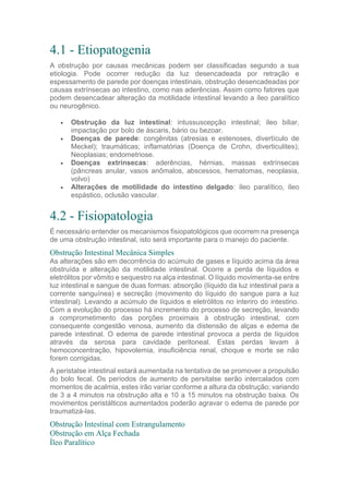 4.1 - Etiopatogenia
A obstrução por causas mecânicas podem ser classificadas segundo a sua
etiologia. Pode ocorrer redução da luz desencadeada por retração e
espessamento de parede por doenças intestinais, obstrução desencadeadas por
causas extrínsecas ao intestino, como nas aderências. Assim como fatores que
podem desencadear alteração da motilidade intestinal levando a íleo paralítico
ou neurogênico.
 Obstrução da luz intestinal: intussuscepção intestinal; íleo biliar,
impactação por bolo de áscaris, bário ou bezoar.
 Doenças de parede: congênitas (atresias e estenoses, divertículo de
Meckel); traumáticas; inflamatórias (Doença de Crohn, diverticulites);
Neoplasias; endometriose.
 Doenças extrínsecas: aderências, hérnias, massas extrínsecas
(pâncreas anular, vasos anômalos, abscessos, hematomas, neoplasia,
volvo)
 Alterações de motilidade do intestino delgado: íleo paralítico, íleo
espástico, oclusão vascular.
4.2 - Fisiopatologia
É necessário entender os mecanismos fisiopatológicos que ocorrem na presença
de uma obstrução intestinal, isto será importante para o manejo do paciente.
Obstrução Intestinal Mecânica Simples
As alterações são em decorrência do acúmulo de gases e líquido acima da área
obstruída e alteração da motilidade intestinal. Ocorre a perda de líquidos e
eletrólitos por vômito e sequestro na alça intestinal. O líquido movimenta-se entre
luz intestinal e sangue de duas formas: absorção (líquido da luz intestinal para a
corrente sanguínea) e secreção (movimento do líquido do sangue para a luz
intestinal). Levando a acúmulo de líquidos e eletrólitos no interiro do intestino.
Com a evolução do processo há incremento do processo de secreção, levando
a comprometimento das porções proximais à obstrução intestinal, com
consequente congestão venosa, aumento da distensão de alças e edema de
parede intestinal. O edema de parede intestinal provoca a perda de líquidos
através da serosa para cavidade peritoneal. Estas perdas levam à
hemoconcentração, hipovolemia, insuficiência renal, choque e morte se não
forem corrigidas.
A peristalse intestinal estará aumentada na tentativa de se promover a propulsão
do bolo fecal. Os períodos de aumento de persitalse serão intercalados com
momentos de acalmia, estes irão variar conforme a altura da obstrução; variando
de 3 a 4 minutos na obstrução alta e 10 a 15 minutos na obstrução baixa. Os
movimentos peristálticos aumentados poderão agravar o edema de parede por
traumatizá-las.
Obstrução Intestinal com Estrangulamento
Obstrução em Alça Fechada
Íleo Paralítico
 