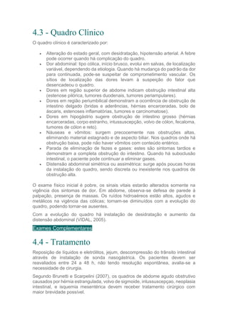4.3 - Quadro Clínico
O quadro clínico é caracterizado por:
 Alteração do estado geral, com desidratação, hipotensão arterial. A febre
pode ocorrer quando há complicação do quadro.
 Dor abdominal: tipo cólica, início brusco, evolui em salvas, de localização
variável, dependendo da etiologia. Quando há mudança do padrão da dor
para continuada, pode-se suspeitar de comprometimento vascular. Os
sítios de localização das dores levam à suspeição do fator que
desencadeou o quadro.
 Dores em região superior de abdome indicam obstrução intestinal alta
(estenose pilórica, tumores duodenais, tumores periampulares).
 Dores em região periumbilical demonstram a ocorrência de obstrução de
intestino delgado (bridas e aderências, hérnias encarceradas, bolo de
áscaris, estenoses inflamatórias, tumores e carcinomatose).
 Dores em hipogástrio sugere obstrução de intestino grosso (hérnias
encarceradas, corpo estranho, intussuscepção, volvo de cólon, fecaloma,
tumores de cólon e reto).
 Náuseas e vômitos: surgem precocemente nas obstruções altas,
eliminando material estagnado e de aspecto biliar. Nos quadros onde há
obstrução baixa, pode não haver vômitos com conteúdo entérico.
 Parada de eliminação de fezes e gases: estes são sintomas tardios e
demonstram a completa obstrução do intestino. Quando há suboclusão
intestinal, o paciente pode continuar a eliminar gases.
 Distensão abdominal simétrica ou assimétrica: surge após poucas horas
da instalação do quadro, sendo discreta ou inexistente nos quadros de
obstrução alta.
O exame físico inicial é pobre, os sinais vitais estarão alterados somente na
vigência dos sintomas de dor. Em abdome, observa-se defesa de parede à
palpação, presença de massas. Os ruídos hidroaéreos estão altos, agudos e
metálicos na vigência das cólicas; tornam-se diminuídos com a evolução do
quadro, podendo tornar-se ausentes.
Com a evolução do quadro há instalação de desidratação e aumento da
distensão abdominal (VIDAL, 2005).
Exames Complementares
4.4 - Tratamento
Reposição de líquidos e eletrólitos, jejum, descompressão do trânsito intestinal
através de instalação de sonda nasogástrica. Os pacientes devem ser
reavaliados entre 24 a 48 h, não tendo resolução espontânea, avalia-se a
necessidade de cirurgia.
Segundo Brunetti e Scarpelini (2007), os quadros de abdome agudo obstrutivo
causados por hérnia estrangulada, volvo de sigmoide, intussuscepçao, neoplasia
intestinal, e isquemia mesentérica devem receber tratamento cirúrgico com
maior brevidade possível.
 