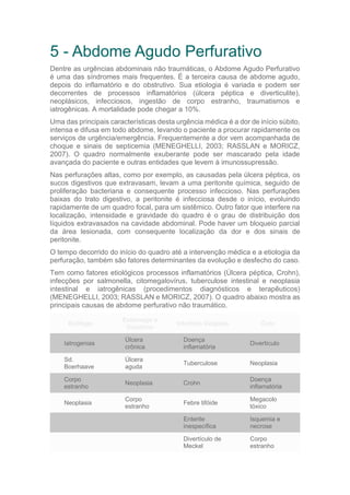 5 - Abdome Agudo Perfurativo
Dentre as urgências abdominais não traumáticas, o Abdome Agudo Perfurativo
é uma das síndromes mais frequentes. É a terceira causa de abdome agudo,
depois do inflamatório e do obstrutivo. Sua etiologia é variada e podem ser
decorrentes de processos inflamatórios (úlcera péptica e diverticulite),
neoplásicos, infecciosos, ingestão de corpo estranho, traumatismos e
iatrogênicas. A mortalidade pode chegar a 10%.
Uma das principais características desta urgência médica é a dor de início súbito,
intensa e difusa em todo abdome, levando o paciente a procurar rapidamente os
serviços de urgência/emergência. Frequentemente a dor vem acompanhada de
choque e sinais de septicemia (MENEGHELLI, 2003; RASSLAN e MORICZ,
2007). O quadro normalmente exuberante pode ser mascarado pela idade
avançada do paciente e outras entidades que levem à imunossupressão.
Nas perfurações altas, como por exemplo, as causadas pela úlcera péptica, os
sucos digestivos que extravasam, levam a uma peritonite química, seguido de
proliferação bacteriana e consequente processo infeccioso. Nas perfurações
baixas do trato digestivo, a peritonite é infecciosa desde o início, evoluindo
rapidamente de um quadro focal, para um sistêmico. Outro fator que interfere na
localização, intensidade e gravidade do quadro é o grau de distribuição dos
líquidos extravasados na cavidade abdominal. Pode haver um bloqueio parcial
da área lesionada, com consequente localização da dor e dos sinais de
peritonite.
O tempo decorrido do início do quadro até a intervenção médica e a etiologia da
perfuração, também são fatores determinantes da evolução e desfecho do caso.
Tem como fatores etiológicos processos inflamatórios (Úlcera péptica, Crohn),
infecções por salmonella, citomegalovírus, tuberculose intestinal e neoplasia
intestinal e iatrogênicas (procedimentos diagnósticos e terapêuticos)
(MENEGHELLI, 2003; RASSLAN e MORICZ, 2007). O quadro abaixo mostra as
principais causas de abdome perfurativo não traumático.
Esôfago
Estômago e
Duodeno
Intestino Delgado Colo
Iatrogenias
Úlcera
crônica
Doença
inflamatória
Divertículo
Sd.
Boerhaave
Úlcera
aguda
Tuberculose Neoplasia
Corpo
estranho
Neoplasia Crohn
Doença
inflamatória
Neoplasia
Corpo
estranho
Febre tifóide
Megacolo
tóxico
Enterite
inespecífica
Isquemia e
necrose
Divertículo de
Meckel
Corpo
estranho
 