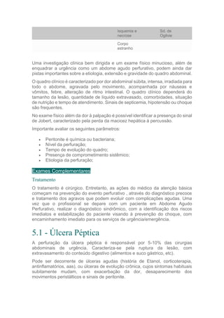 Isquemia e
necrose
Sd. de
Ogilvie
Corpo
estranho
Uma investigação clínica bem dirigida e um exame físico minucioso, além de
enquadrar a urgência como um abdome agudo perfurativo, podem ainda dar
pistas importantes sobre a etiologia, extensão e gravidade do quadro abdominal.
O quadro clínico é caracterizado por dor abdominal súbita, intensa, irradiada para
todo o abdome, agravada pelo movimento, acompanhada por náuseas e
vômitos, febre, alteração de ritmo intestinal. O quadro clínico dependerá do
tamanho da lesão, quantidade de líquido extravasado, comorbidades, situação
de nutrição e tempo de atendimento. Sinais de septicemia, hipotensão ou choque
são frequentes.
No exame físico além da dor à palpação é possível identificar a presença do sinal
de Jobert, caracterizado pela perda da macicez hepática à percussão.
Importante avaliar os seguintes parâmetros:
 Peritonite é química ou bacteriana;
 Nível da perfuração;
 Tempo de evolução do quadro;
 Presença de comprometimento sistêmico;
 Etiologia da perfuração;
Exames Complementares
Tratamento
O tratamento é cirúrgico. Entretanto, as ações do médico da atenção básica
começam na prevenção do evento perfurativo , através do diagnóstico precoce
e tratamento dos agravos que podem evoluir com complicações agudas. Uma
vez que o profissional se depare com um paciente em Abdome Agudo
Perfurativo, realizar o diagnóstico sindrômico, com a identificação dos riscos
imediatos e estabilização do paciente visando à prevenção do choque, com
encaminhamento imediato para os serviços de urgência/emergência.
5.1 - Úlcera Péptica
A perfuração da úlcera péptica é responsável por 5-10% das cirurgias
abdominais de urgência. Caracteriza-se pela ruptura da lesão, com
extravasamento do conteúdo digestivo (alimentos e suco gástrico, etc).
Pode ser decorrente de úlceras agudas (história de Etanol, corticoterapia,
antinflamatórios, aas), ou úlceras de evolução crônica, cujos sintomas habituais
subitamente mudam, com exacerbação da dor, desaparecimento dos
movimentos peristálticos e sinais de peritonite.
 