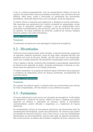 A dor é o sintoma preponderante, com as características citadas no início do
capítulo. No exame físico observa-se defesa involuntária, com contratura de todo
abdome. Além disso, existe a diminuição ou paralização dos movimentos
peristálticos, distensão abdominal e com a evolução, sinais de septicemia.
A história clínica é essencial para determinar a etiologia do evento perfurativo.
São pacientes que geralmente tem história arrastada de epigastralgia, pirose
e/ou azia. É necessário também investigar o uso de medicamentos como
corticoides e antinflamatórios não hormonais, além do uso de Etanol. No exame
do abdome, há sinais evidentes de peritonite, ausência de macicez hepática
(sinal de Jobert) e de ruídos hidroaéreos.
Exames Complementares
Tratamento
O tratamento se baseia em uma abordagem cirúrgica de emergência.
5.2 - Divertículos
Conforme vimos anteriormente nesta Unidade, a doença diverticular predomina
no sigmoide, podendo entretanto, surgir em todo cólon, atingindo até 60% dos
pacientes com mais de 80 anos. Destes, até 25% irão evoluir com diverticulite,
sendo que ¼ destes pacientes vão apresentar complicações como a perfuração.
A dor é aguda e intensa, variando entre localizada e generalizada, dependendo
de fatores como extensão da lesão, conteúdo extravasado e bloqueio ou não.
Ainda sinais de septicemia e de irritação peritoneal.
O médico assistente, na suspeita de Abdome Agudo Perfurativo deve pesquisar
a existência de diagnóstico prévio de doença diverticular, principalmente em
pacientes idosos.
Exames Complementares
Tratamento
Na suspeita de abdome agudo o paciente deve ser encaminhado para serviço
de maior complexidade, a fim de resolver o seu problema de saúde.
5.3 - Ferimentos
O trauma abdominal é muito comum em situações de emergência. A dificuldade
em determinar a dinâmica do trauma, lesões em tórax e nádegas que podem
repercutir no abdome e alterações do sensório, devido a traumatismo
cranioencefálico, podem dificultar o diagnóstico e o tratamento do trauma
abdominal.
As manifestações clínicas do traumatismo abdominal, são decorrentes tanto de
manifestações hemorrágicas, quanto das perfurativas. As vísceras ocas podem
ser lesadas em traumas contusos, mas o mais comum, é que as manifestações
relacionadas ao pneumoperitôneo ocorram pela ação de agentes penetrantes.
Nas armas brancas, as lesões são limitadas à trajetória da arma, enquanto nas
 
