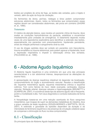 lesões por projéteis de arma de fogo, as lesões são variadas, pois o trajeto é
variado, além da ação da força de cavitação.
Os ferimentos de dorso, períneo, nádegas e tórax podem comprometer
estruturas abdominais. Assim, todos os ferimentos que comprometem essas
regiões devem ser considerados abdominais, até prova em contrário (SHORR
et. al., 1988).
Tratamento
O médico da atenção básica, caso receba um paciente vítima de trauma, deve
avaliar as condições hemodinâmicas do paciente, estabilizar e encaminhar
imediatamente para unidades de emergência. O tratamento depende muitas
vezes de uma laparatomia exploratória para identificar a extensão das lesões,
especialmente nos pacientes com pneumoperitonio, hipotensão persistente,
sinais de irritação peritoneal e sangramento anal ou oral.
O uso de drogas opióides deve ser evitado em pacientes com hipovolemia,
trauma encefálico ou trauma abdominal, pois podem agravar a hipotensão, levar
a depressão respiratória e impedir a valorização clínica dos achados.
(FELICIANO et. al., 1988).
6 - Abdome Agudo Isquêmico
O Abdome Agudo Isquêmico é uma síndrome em que uma das principais
características é a dor abdominal intensa, desproporcional às alterações do
exame físico.
A apresentação da doença isquêmica intestinal irá depender da localização,
comprometimento do órgão e acometimento vascular. Recebe a classificação
de: isquemia mesentérica aguda, isquemia mesentérica crônica e isquemia
colônica. Tem como fatores de risco: idade avançada, cardiopatia, doença
vascular, fibrilação arterial, doenças valvares e hipercoagulação (BRUNETTI e
SCARPELINI, 2007). A ocorrência deste tipo de abdome agudo não é frequente,
porém a mortalidade é alta. Tem seus diagnóstico e conduta realizados de forma
tardia.
A fisiopatologia baseia-se em uma redução acentuada do fluxo sanguíneo
mesentérico, que incapaz de suprir as demandas metabólicas do intestino, leva
a graus variados de lesão isquêmica (SOUZA-MORAES e BAPTISTA- SILVA,
2007). A extensão e gravidade do episódio dependem da duração e da
intensidade do fenômeno isquêmico e da presença de circulação colateral capaz
de compensar a diminuição do fluxo na área comprometida.
6.1 - Classificação
Os principais tipos de Abdome Agudo Isquêmico são:
 