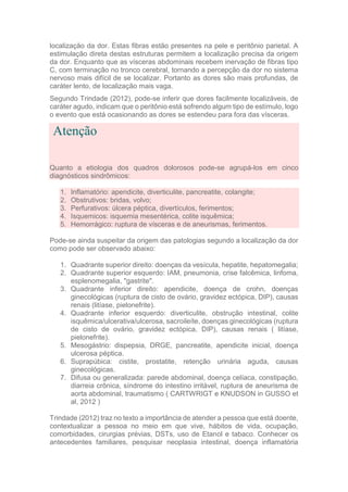 localização da dor. Estas fibras estão presentes na pele e peritônio parietal. A
estimulação direta destas estruturas permitem a localização precisa da origem
da dor. Enquanto que as vísceras abdominais recebem inervação de fibras tipo
C, com terminação no tronco cerebral, tornando a percepção da dor no sistema
nervoso mais difícil de se localizar. Portanto as dores são mais profundas, de
caráter lento, de localização mais vaga.
Segundo Trindade (2012), pode-se inferir que dores facilmente localizáveis, de
caráter agudo, indicam que o peritônio está sofrendo algum tipo de estímulo, logo
o evento que está ocasionando as dores se estendeu para fora das vísceras.
Atenção
Quanto a etiologia dos quadros dolorosos pode-se agrupá-los em cinco
diagnósticos sindrômicos:
1. Inflamatório: apendicite, diverticulite, pancreatite, colangite;
2. Obstrutivos: bridas, volvo;
3. Perfurativos: úlcera péptica, divertículos, ferimentos;
4. Isquemicos: isquemia mesentérica, colite isquêmica;
5. Hemorrágico: ruptura de vísceras e de aneurismas, ferimentos.
Pode-se ainda suspeitar da origem das patologias segundo a localização da dor
como pode ser observado abaixo:
1. Quadrante superior direito: doenças da vesícula, hepatite, hepatomegalia;
2. Quadrante superior esquerdo: IAM, pneumonia, crise falcêmica, linfoma,
esplenomegalia, "gastrite".
3. Quadrante inferior direito: apendicite, doença de crohn, doenças
ginecológicas (ruptura de cisto de ovário, gravidez ectópica, DIP), causas
renais (litíase, pielonefrite).
4. Quadrante inferior esquerdo: diverticulite, obstrução intestinal, colite
isquêmica/ulcerativa/ulcerosa, sacroileíte, doenças ginecológicas (ruptura
de cisto de ovário, gravidez ectópica, DIP), causas renais ( litíase,
pielonefrite).
5. Mesogástrio: dispepsia, DRGE, pancreatite, apendicite inicial, doença
ulcerosa péptica.
6. Suprapúbica: cistite, prostatite, retenção urinária aguda, causas
ginecológicas.
7. Difusa ou generalizada: parede abdominal, doença celíaca, constipação,
diarreia crônica, síndrome do intestino irritável, ruptura de aneurisma de
aorta abdominal, traumatismo ( CARTWRIGT e KNUDSON in GUSSO et
al, 2012 )
Trindade (2012) traz no texto a importância de atender a pessoa que está doente,
contextualizar a pessoa no meio em que vive, hábitos de vida, ocupação,
comorbidades, cirurgias prévias, DSTs, uso de Etanol e tabaco. Conhecer os
antecedentes familiares, pesquisar neoplasia intestinal, doença inflamatória
 