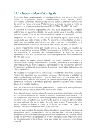 6.1.1 - Isquemia Mesentérica Aguda
Tem como fator desencadeador o tromboembolismo que leva a interrupção
súbita do suprimento arterial, comprometendo tronco celíaco, artéria
mesentérica superior ou inferior (principalmente os ramos anteriores emergentes
da aorta) ou ramos menores. Podendo levar a infarto, necrose e morte de
extensas porções do aparelho digestivo (BRUNETTI e SCARPELINI, 2007).
A isquemia mesentérica representa uma das mais devastadoras condições
abdominais em pacientes idosos. Ela pode atingir tanto o intestino delgado
quanto o grosso. Pode ser segmentar ou difusa, parcial ou transmural.
Responde por cerca de 1% dos casos de abdome agudo, com índice de
mortalidade que pode chegar a 90%. As diferentes manifestações clínicas e
patologias associadas determinam um alto grau de complexidade e a
mortalidade elevada depende da causa e da extensão da lesão isquêmica.
O infarto mesentérico ocorre por oclusão arterial ou venosa. As oclusões da
artéria mesentérica superior (AMS) correspondem a 60-70% dos casos, e
frequentemente é resultado de tromboembolismo. A trombose venosa
representa 5-10% e as condições não oclusivas representam aproximadamente
20-30% dos casos.
Várias condições podem causar oclusão dos vasos mesentéricos como a
fibrilação atrial, doença aterosclerótica, diabetes, amiloidose e vasculites. Em
pacientes jovens, as microangiopatias trombóticas são as causas mais comuns.
Em crianças, a displasia fibromuscular é a grande responsável pelos casos de
infarto mesentérico.
As oclusões venosas podem ser primárias ou secundárias e proximais ou distais.
Podem ser causadas por neoplasias, doenças inflamatórias e estados de
hipercoagulabilidade (policitemia , anemia falciforme, carcinomatose, etc). A
trombose distal, comum nos estados de hipercoagulabilidade, provoca infarto
transmural, enquanto a trombose proximal, determina quadros mais amenos
devido à circulação colateral.
Nos casos obstrutivos intestinais, pode ocorrer compressão e estrangulamento
das veias, com ou sem subsequente trombose ou infarto
Além da dor intensa, vômitos, alteração nas características das fezes e distensão
abdominal são sintomas frequentes. A ausculta abdominal varia muito e pode
ser aumentada, nos casos de isquemia segmentar em que a porção acometida
funciona como uma obstrução, ou diminuída, quando a extensão comprometida
for muito extensa, não sendo assim de muito valor prático. O toque retal pode
ajudar quando se detecta a presença de fezes com aspecto de “geleia de
amoras”, indicativo de necrose da mucosa intestinal.
Uma vez que o médico da atenção básica atenda um caso suspeito de isquemia
mesentérica, devido à gravidade do quadro, alta taxa de mortalidade e ausência
de especificidade dos métodos diagnósticos mais acessíveis, não se deve perder
tempo em confirmar o diagnóstico em nível de atenção básica. O paciente deve
ser imediatamente encaminhado, para que possa ser operado o mais breve
possível.
 