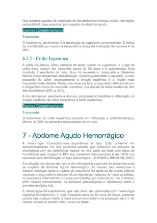 Nos quadros agudos há instalação de dor abdominal intensa, súbita, em região
periumbilical, logo evoluindo para quadro de abdome agudo.
Exames Complementares
Tratamento
O tratamento, geralmente, é a ressecção do segmento comprometido. O índice
de mortalidade por isquemia mesentérica antes da instalação de necrose é de
90%.
6.1.2 - Colite Isquêmica
A colite isquêmica, como exemplo de lesão parcial ou superficial, é o tipo de
colite mais comum em pacientes acima de 50 anos e é autolimitada. Esta
condição é resultante do baixo fluxo no mesentério, associada a diferentes
fatores como hipotensão, desidratação, hipercoagulabidade e vasculite. O lado
esquerdo do cólon, especialmente o ângulo esplênico é a região mais
frequentemente afetada. Neste caso deve ser feito o diagnóstico diferencial com
o megacólon tóxico da retocolite ulcerativa, que apesar da baixa incidência, tem
alta mortalidade (25% a 30%).
A dor abdominal, associada à diarreia, sangramento intestinal e inflamação no
angulo esplênico do cólon caracteriza a colite isquêmica.
Exames Complementares
Tratamento
O tratamento de colite isquêmica consiste em hidratação e antibioticoterapia.
Menos de 20% de pacientes necessitarão de cirurgia.
7 - Abdome Agudo Hemorrágico
A hemorragia intra-abdominal espontânea é rara. Está presente em
aproximadamente 2% dos pacientes adultos que procuram os serviços de
emergência com dor abdominal. Apesar de rara, pode ser fatal, com taxas de
mortalidade que chegam a 40% nos pacientes não-operados e de 100% nos
operados sem identificação do foco hemorrágico (UTIYAMA e BIROLINI, 2007).
A avaliação dos fatores de risco e das etiologias é essencial em pacientes onde
se suspeita de Abdome Agudo Hemorrágico. As causas são numerosas e
incluem doenças como a ruptura de aneurisma da aorta ou de outras artérias
viscerais, o traumatismo abdominal, as neoplasias malignas de vísceras sólidas,
os processos inflamatórios erosivos (pancreatite, por exemplo) e, nas mulheres,
além dessas mencionadas, as afecções ginecológicas e obstétricas como a
gravidez ectópica rota.
A hemorragia intra-abdominal, que não deve ser confundida com hemorragia
digestiva (intraluminar), é mais frequente após os 50 anos de idade, podendo
ocorrer em qualquer idade. É mais comum em homens na proporção de 2:1. As
causas variam de acordo com o sexo e a idade.
 