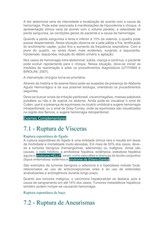 A dor abdominal varia de intensidade e localização de acordo com a causa da
hemorragia. Pode estar associada à manifestações de hipovolemia e choque. A
apresentação clínica varia de acordo com o volume perdido, a velocidade da
perda sanguínea, as condições gerais do paciente e a causa da hemorragia.
Quando a perda sanguínea é lenta e inferior a 15% da volemia, o quadro pode
passar despercebido. Nesta situação observa-se a pele pálida e fria, lentificação
do enchimento capilar, pulso fino e aumento da frequência respiratória. Com a
piora do quadro, os sinais ficam mais evidentes, surgindo a taquicardia,
hipotensão, taquipnéia, redução do débito urinário e agitação.
Nos casos de hemorragia intra-abdominal, súbita, maciça e contínua, o paciente
pode evoluir rapidamente para o choque. Nessa situação, deve-se iniciar as
medidas de reanimação e adiar os procedimentos diagnósticos (UTIYAMA e
BIROLINI, 2007).
A intervenção cirúrgica torna-se prioritária.
Através da história e do exame físico pode-se suspeitar da presença do Abdome
Agudo Hemorrágico e de sua possível etiologia, orientando os procedimentos
seguintes.
Deve-se buscar sinais de irritação peritoneal, visceromegalias, massas palpáveis
pulsáteis ou não e de sopros no abdome. Ainda pode-se visualizar o sinal de
Cullen, que é a presença de equimoses na cicatriz umbilical e sugere hemorragia
intraperitoneal, ou o sinal de Gray-Turney, onde as equimoses são visualizadas
na região dos flancos, e sugere hemorragia retroperitonial.
Exames Complementares
7.1 - Ruptura de Vísceras
Ruptura espontânea do fígado
A ruptura espontânea do fígado é uma entidade clínica rara e resulta em taxas
de morbidade e mortalidade muito elevadas. Em mais de 50% dos casos, deve-
se a tumores benignos (hemangiomas, adenomas) ou malignos. Ainda são
causas, o cisto hidático, a amiloidose hepática, eclâmpsia, esteatose hepática
aguda e síndrome HELLP, assim como vasculites e doenças do tecido conjuntivo
(lúpus eritematoso sistêmico e síndrome de Ehlers-Danlos).
São exemplos de tumores benignos o adenoma e a hiperplasia nodular focal,
relacionados ao uso de anticoncepcionais orais e ao uso de esteroides
anabolizantes e androgênicos durante longo prazo.
Quanto aos tumores malignos, o carcinoma hepatocelular se destaca, pois é
causa de sangramento em até 14% dos casos. Tumores metastáticos hepáticos
também podem romper-se causando hemorragia.
Ruptura espontânea de baço
7.2 - Ruptura de Aneurismas
 