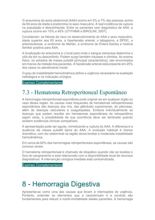 O aneurisma da aorta abdominal (AAA) ocorre em 5% a 7% das pessoas acima
de 60 anos de idade e predomina no sexo masculino. A real incidência da ruptura
na população é desconhecida. Entre os pacientes com diagnóstico de AAA, a
ruptura ocorre em 10% a 40% (UTIYAMA e BIROLINI, 2007).
Consideram- se fatores de risco no desenvolvimento do AAA o sexo masculino,
idade superior aos 65 anos, a hipertensão arterial, o tabagismo, a DPOC, a
arteriosclerose, a síndrome de Marfan, a síndrome de Ehlers-Danlos e história
familiar positiva para AAA.
A localização do aneurisma e o local para onde o sangue extravasa determina o
sítio da dor ou desconforto. Podem surgir também náuseas e vômitos. Ao exame
físico, os achados de massa pulsátil (principal característica), são encontrados
em menos da metade dos pacientes. A hipotensão arterial está presente em 25%
dos casos no atendimento inicial.
O grau de instabilidade hemodinâmica define a urgência necessária na avaliação
radiológica e na indicação cirúrgica.
Exames Complementares
7.3 - Hematoma Retroperitoneal Espontâneo
A hemorragia retroperitoneal espontânea pode originar-se em qualquer órgão ou
vaso dessa região. As causas mais frequentes de hematomas retroperitoneais
espontâneos são doenças dos rins, das glândulas suprarrenais, do pâncreas,
além de doenças vasculares e coagulopatias. Embora individualmente as
doenças que podem resultar em hematomas espontâneos do retroperitônio
sejam raras, a possibilidade de sua ocorrência deve ser lembrada quando
existem evidências clínicas compatíveis.
A apresentação pode ser aguda, mimetizando a ruptura do AAA. A diferença é a
ausência da massa pulsátil típica do AAA. A evolução habitual é menos
dramática, com dor abdominal na região dorso-lombar e moderada instabilidade
hemodinâmica.
Em cerca de 60% das hemorragias retroperitoneais espontâneas, as causas são
tumores renais.
O hematoma retroperitoneal é chamado de idiopático quando não se localiza o
foco do sangramento e está relacionado com a disponibilidade local de recursos
diagnósticos. A intervenção cirúrgica imediata está contraindicada.
Exames Complementares
8 - Hemorragia Digestiva
Apresenta-se como uma das causas que levam à internações de urgência.
Portanto, entender os elementos que a caracterizam e a conduta são
fundamentais para reduzir a morbi-mortalidade destes pacientes. A hemorragia
 