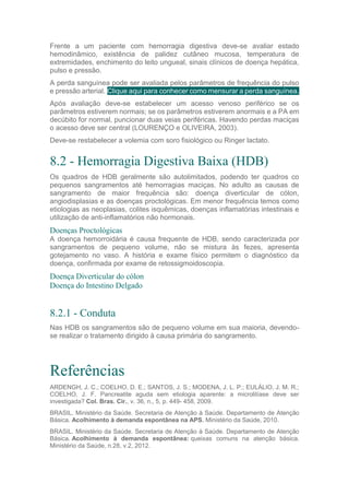Frente a um paciente com hemorragia digestiva deve-se avaliar estado
hemodinâmico, existência de palidez cutâneo mucosa, temperatura de
extremidades, enchimento do leito ungueal, sinais clínicos de doença hepática,
pulso e pressão.
A perda sanguínea pode ser avaliada pelos parâmetros de frequência do pulso
e pressão arterial. Clique aqui para conhecer como mensurar a perda sanguínea.
Após avaliação deve-se estabelecer um acesso venoso periférico se os
parâmetros estiverem normais; se os parâmetros estiverem anormais e a PA em
decúbito for normal, puncionar duas veias periféricas. Havendo perdas maciças
o acesso deve ser central (LOURENÇO e OLIVEIRA, 2003).
Deve-se restabelecer a volemia com soro fisiológico ou Ringer lactato.
8.2 - Hemorragia Digestiva Baixa (HDB)
Os quadros de HDB geralmente são autolimitados, podendo ter quadros co
pequenos sangramentos até hemorragias maciças. No adulto as causas de
sangramento de maior frequência são: doença diverticular de cólon,
angiodisplasias e as doenças proctológicas. Em menor frequência temos como
etiologias as neoplasias, colites isquêmicas, doenças inflamatórias intestinais e
utilização de anti-inflamatórios não hormonais.
Doenças Proctológicas
A doença hemorroidária é causa frequente de HDB, sendo caracterizada por
sangramentos de pequeno volume, não se mistura às fezes, apresenta
gotejamento no vaso. A história e exame físico permitem o diagnóstico da
doença, confirmada por exame de retossigmoidoscopia.
Doença Diverticular do cólon
Doença do Intestino Delgado
8.2.1 - Conduta
Nas HDB os sangramentos são de pequeno volume em sua maioria, devendo-
se realizar o tratamento dirigido à causa primária do sangramento.
Referências
ARDENGH, J. C.; COELHO, D. E.; SANTOS, J. S.; MODENA, J. L. P.; EULÁLIO, J. M. R.;
COELHO, J. F. Pancreatite aguda sem etiologia aparente: a microlitíase deve ser
investigada? Col. Bras. Cir., v. 36, n., 5, p. 449- 458, 2009.
BRASIL. Ministério da Saúde. Secretaria de Atenção à Saúde. Departamento de Atenção
Básica. Acolhimento à demanda espontânea na APS. Ministério da Saúde, 2010.
BRASIL. Ministério da Saúde. Secretaria de Atenção à Saúde. Departamento de Atenção
Básica. Acolhimento à demanda espontânea: queixas comuns na atenção básica.
Ministério da Saúde, n.28, v.2, 2012.
 
