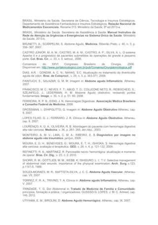 BRASIL. Ministério da Saúde. Secretaria de Ciência, Tecnologia e Insumos Estratégicos.
Departamento de Assistência Farmacêutica e Insumos Estratégicos. Relação Nacional de
Medicamentos Esscenciais: Rename 013. Ministério da Saúde, 8ª ed.2013-a.
BRASIL. Ministério da Saúde. Secretaria de Assistência à Saúde. Manual Instrutivo da
Rede de Atenção às Urgências e Emergências no Sistema Único de Saúde. Ministério
da Saúde, 2013-b.
BRUNETTI, A.; SCARPELINI, S. Abdome Agudo. Medicina, Ribeirão Preto, v. 40, n. 3, p.
358- 367, 2007.
CASTRO JÚNIOR, M. A. M.; CASTRO, M. A. M.; CASTRO, A. P.; SILVA, A. L. O sistema
Apache II e o prognóstico de pacientes submetidos às operações de grande e pequeno
porte. Col. Bras. Cir., v. 33, n. 5, set/out., 2006.
Consensos do XXVI Congresso Brasileiro de Cirurgia, 2006.
Disponível em: http://www.portaloncologico.com.br/pub/ConsensoCirurgiaoncologica.pdf
DIAS, A.R. ; GONDIM, A. C. N.; NAHAS, S.C. Atualização no tratamento da diverticulite
aguda de cólon. Bras. de Coloproct., v. 29, n. 3, p. 363-371, 2009.
FAINTUCH, S.; SALAZAR, G. M. M. Imagem in: Abdome agudo Inflamatório. Atheneu,
2007.
FRANCISCO, M. C.; NEVES, F. T.; ABUD, T. G.; COLLEONE NETO, R.; REIBSCHEID, S.;
SZEJNFELD, J.; LEDERMAN, H. M. Abdome Agudo obstrutivo: revisando pontos
fundamentais. Image, v. 30, n. 2, p. 51- 60, 2008.
FERREIRA, R. P. B.; EISIG, J. N. Hemorragias Digestivas. Associação Médica Brasileira
e Conselho Federal de Medicina, 2008.
GROSSMAN, I.; D'HIPOLITTO, G. Imagem in: Abdome Agudo Obstrutivo Atheneu, cap.
8, 2007.
LOPES FILHO, G. J.; FERRARO, J. R. Clínica in: Abdome Agudo Obstrutivo. Atheneu,
cap. 8, 2007.
LOURENÇO, K. G. A.; OLIVEIRA, R. B. Abordagem do paciente com hemorragia digestiva
alta não varicosa. Medicina, v. 36, p. 261- 265, abr./dez., 2003.
MONTEIRO, A. M. V.; LIMA, C. M. A.; RIBEIRO, E. B. Diagnóstico por imagem no
abdome agudo não traumático. jan/jun, 2009.
MOURA, E. G. H.; BENEVIDES, G.; MOURA, E. T. H.; ISHIOKA, S. Hemorragia digestiva
alta varicosa: avaliação e terapêutica. GED, v. 28, n. 4, p. 121-132, 2009.
REFINETTI, R. A.; MARTINEZ, R. Pancreatite necro- hemorrágica: atualização e momento
de operar. Bras. Cir. Dig., v. 23, n. 2, 2010.
SHORR, R. M.; GOTTLIEB, M. M.; WEBB, K; ISHIGURO, L. I.; T.V. Selective management
of abdominal stab wounds: importance of the physycal examination. Arch. Surg. v.123,
p.1141-5, 1988.
SOUZA-MORAES, M. R.; BAPTISTA-SILVA, J. C. C. Abdome Agudo Vascular. Atheneu,
cap. VII, 2007.
TORREZ, F. R. A.; TRIVINO, T. A. Clínica in: Abdome agudo Inflamatório. Atheneu, cap.
V, 2007.
TRINDADE, T. G. Dor Abdominal in: Tratado de Medicina de Família e Comunidade:
princípios, formação e prática. / organizadores: GUSSSO G; LOPES, J. M. C. Artmed, cap.
149, 2012.
UTIYAMA, E. M.; BIROLINI, D. Abdome Agudo Hemorrágico. Atheneu, cap. IX, 2007.
 