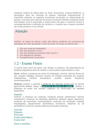 intestinal, história de litíase biliar ou renal, aneurismas, anemia falciforme. A
abordagem deve ser centrada na pessoa, entendida holisticamente. É
importante entender os aspectos emocionais envolvidos no adoecimento da
pessoa, o impacto que a doença irá causar na estrutura familiar e pessoal. Estas
informações, junto à anamnese e exame físico irão guiar o raciocínio clínico e
consequentemente a definição da conduta e o suporte que a equipe precisará
dar à esta pessoa e à sua família.
Atenção
Verificar os sinais de alarme: estes são fatores preditivos de ocorrência de
patologias de maior gravidade e risco de morte. Os sinais de alarme são:
1. Dor que muda de localização;
2. Dor que desperta o sono;
3. Dor que persiste por período maior que 6 h;
4. Dor seguida de vômitos;
5. Emagrecimento involuntário.
1.2 - Exame Físico
O exame físico deve ser geral, com ênfase no abdome. Na dependência da
hipótese diagnóstica deve-se realizar o exame pélvico-ginecológico e retal.
Geral: verificar a presença de sinais de hidratação, anemia, icterícia, fácies de
dor, posição antálgica (ocorrem quando há irritação peritoneal por quadros
inflamatórios); verificar temperatura, pressão arterial, frequência
cardiorrespiratória.
Abdome: orientar o paciente a deitar-se em decúbito dorsal com as pernas
ligeiramente fletidas. Seguir a sequencia já descrita na unidade I, verificar a
presença de sinais que possam colaborar na confirmação da hipótese
diagnóstica.
Inspeção:
Verificar a presença de cicatrizes cirúrgicas prévias (aderências? hérnias
incisionais?); presença de distensão abdominal (abdome agudo obstrutivo);
presença de equimoses (hemoperitônio); presença de circulação colateral
(hepatopatia); abaulamentos assimétricos (tumores?). Observar se há
peristaltismo visível em parede abdominal (oclusão intestinal).
Ausculta:
Palpação:
Percussão:
Exame ginecológico:
Exame retal:
Sinais e manobras
 